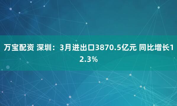 万宝配资 深圳：3月进出口3870.5亿元 同比增长12.3%