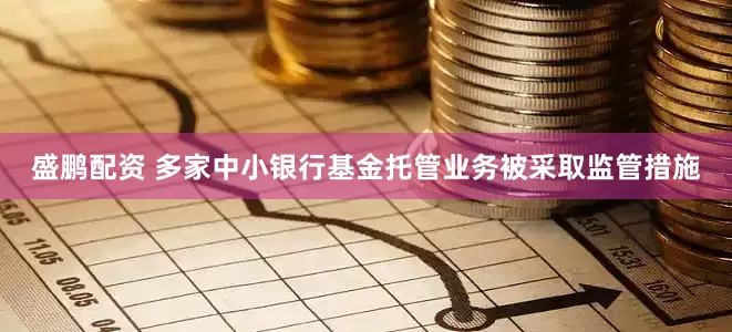 盛鹏配资 多家中小银行基金托管业务被采取监管措施