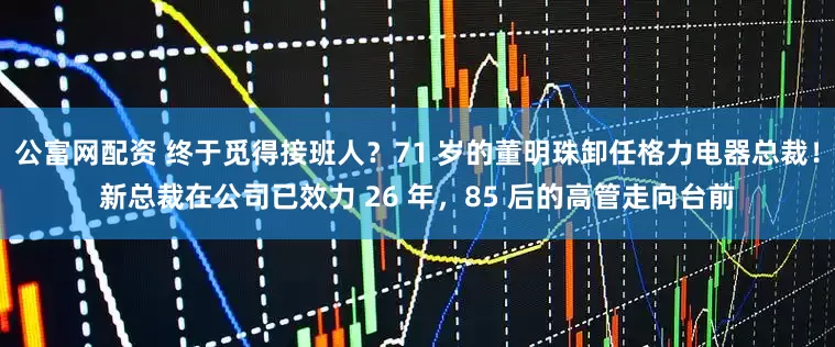 公富网配资 终于觅得接班人？71 岁的董明珠卸任格力电器总裁！新总裁在公司已效力 26 年，85 后的高管走向台前