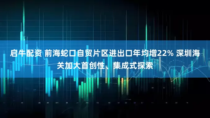 启牛配资 前海蛇口自贸片区进出口年均增22% 深圳海关加大首创性、集成式探索