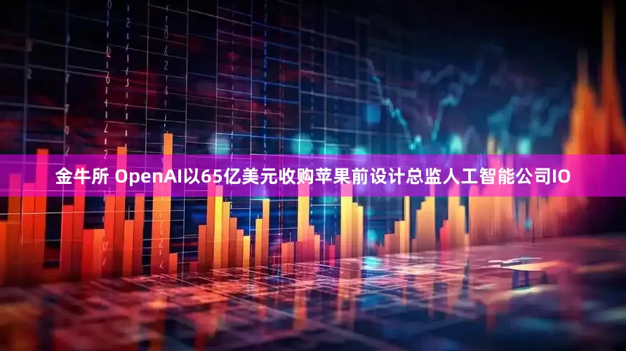 金牛所 OpenAI以65亿美元收购苹果前设计总监人工智能公司IO