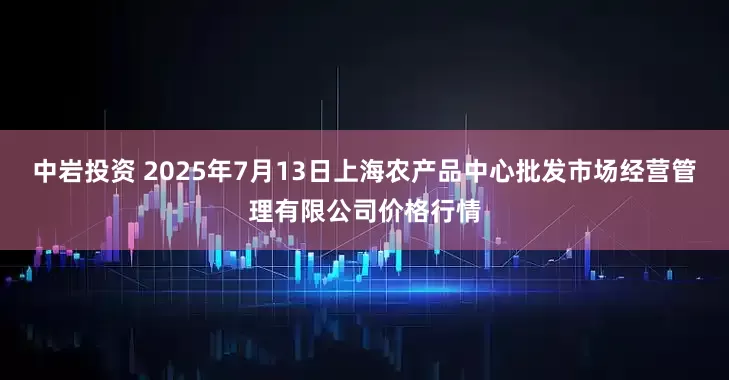 中岩投资 2025年7月13日上海农产品中心批发市场经营管理有限公司价格行情