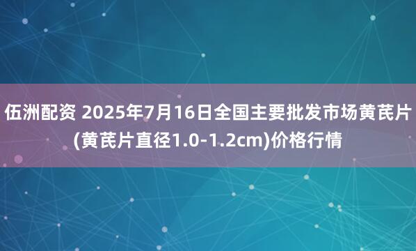 伍洲配资 2025年7月16日全国主要批发市场黄芪片(黄芪片直径1.0-1.2cm)价格行情