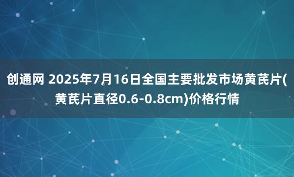 创通网 2025年7月16日全国主要批发市场黄芪片(黄芪片直径0.6-0.8cm)价格行情