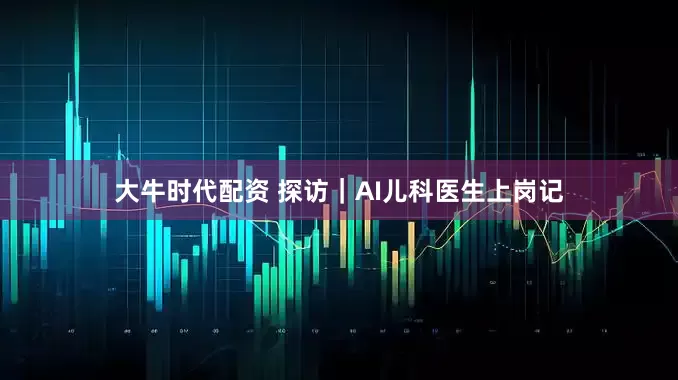 大牛时代配资 探访｜AI儿科医生上岗记