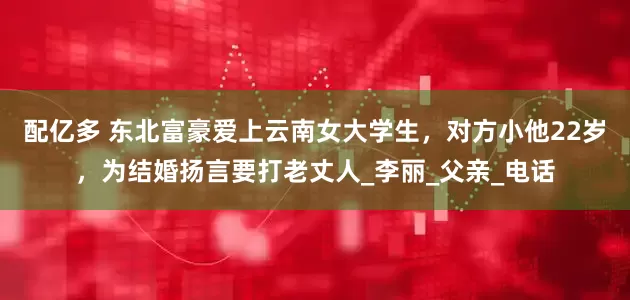 配亿多 东北富豪爱上云南女大学生，对方小他22岁，为结婚扬言要打老丈人_李丽_父亲_电话