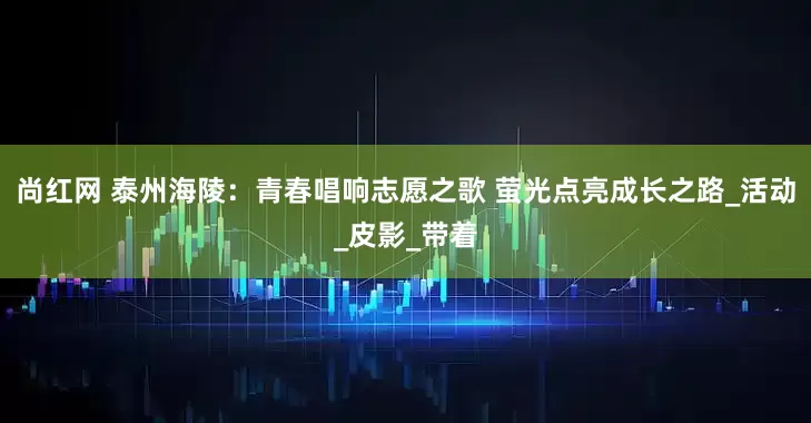 尚红网 泰州海陵：青春唱响志愿之歌 萤光点亮成长之路_活动_皮影_带着