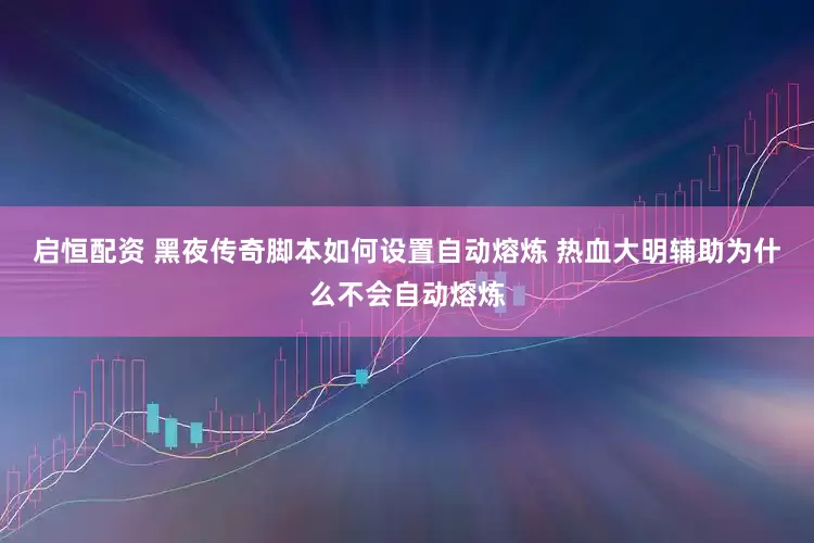启恒配资 黑夜传奇脚本如何设置自动熔炼 热血大明辅助为什么不会自动熔炼